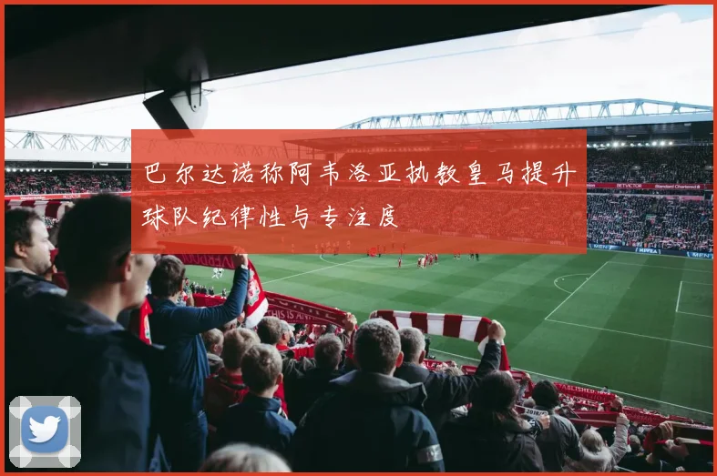 巴尔达诺称阿韦洛亚执教皇马提升球队纪律性与专注度