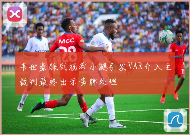 韦世豪踩到杨希小腿引发VAR介入主裁判最终出示黄牌处理
