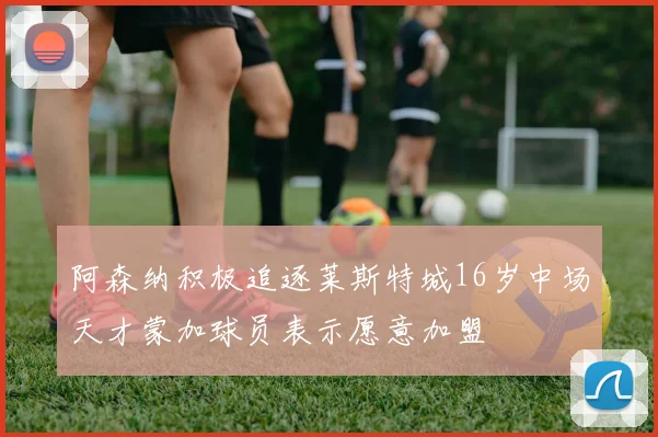 阿森纳积极追逐莱斯特城16岁中场天才蒙加球员表示愿意加盟