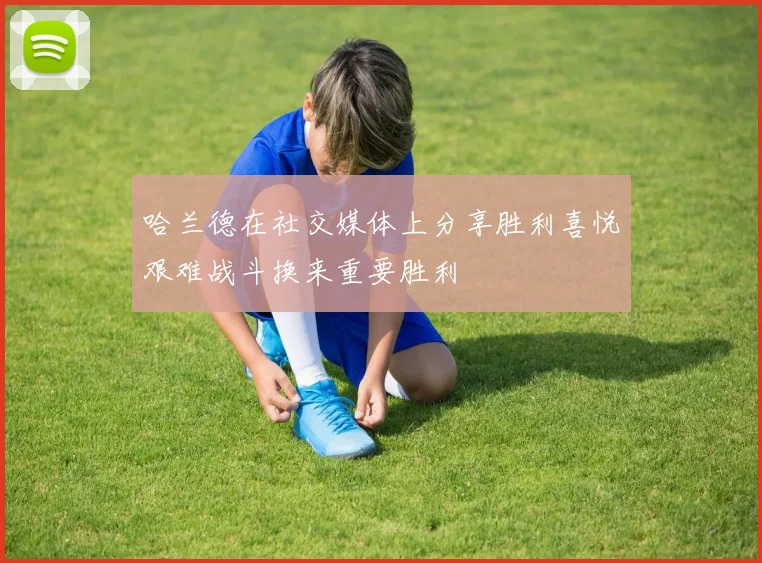 哈兰德在社交媒体上分享胜利喜悦艰难战斗换来重要胜利
