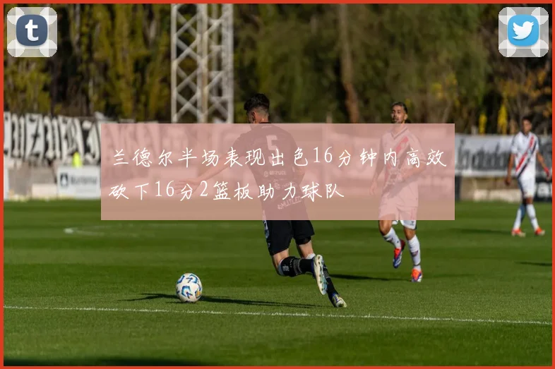 兰德尔半场表现出色16分钟内高效砍下16分2篮板助力球队