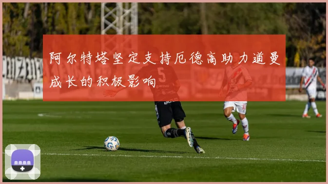 阿尔特塔坚定支持厄德高助力道曼成长的积极影响