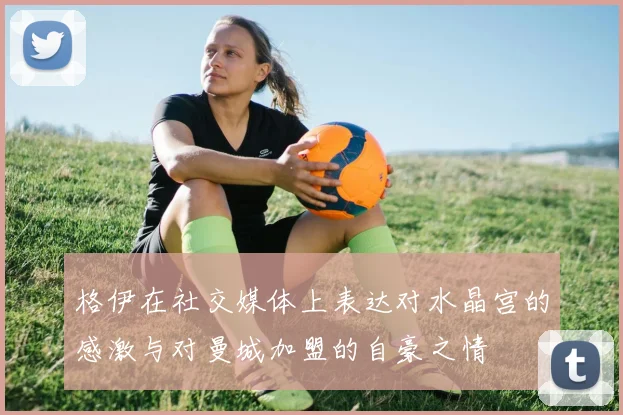 格伊在社交媒体上表达对水晶宫的感激与对曼城加盟的自豪之情