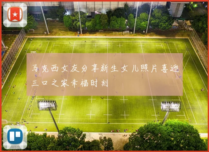马克西女友分享新生女儿照片喜迎三口之家幸福时刻