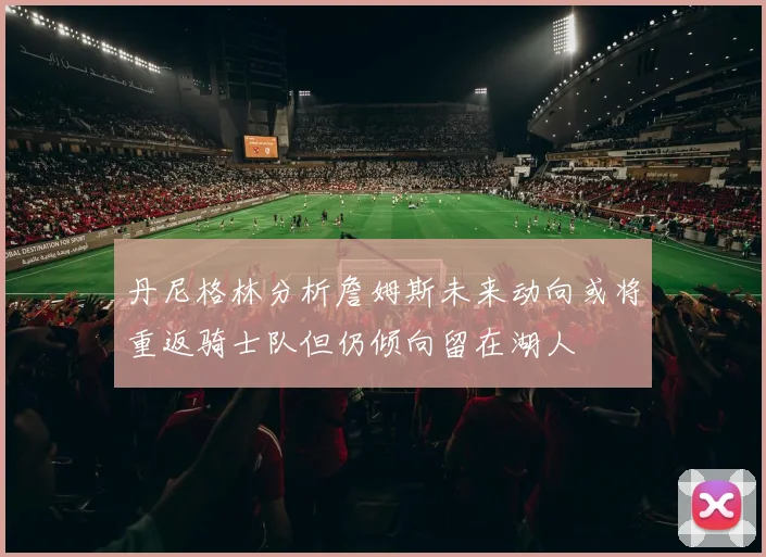 丹尼格林分析詹姆斯未来动向或将重返骑士队但仍倾向留在湖人
