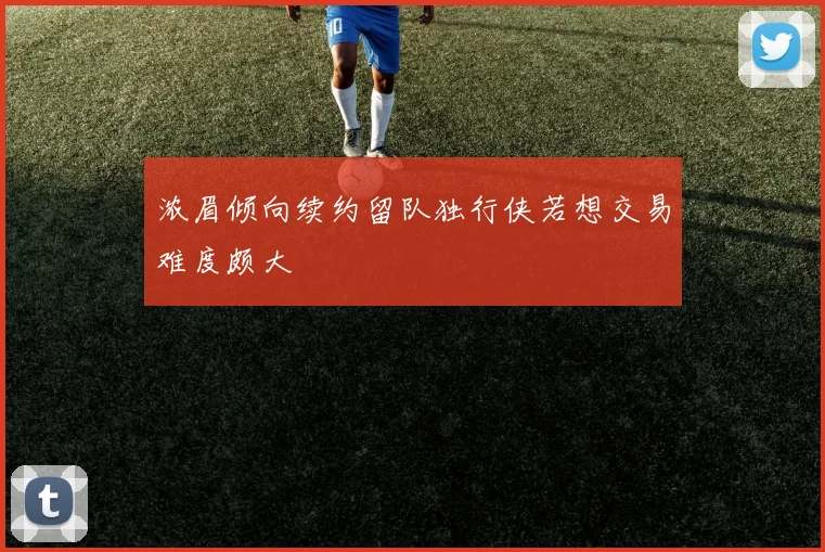 浓眉倾向续约留队独行侠若想交易难度颇大