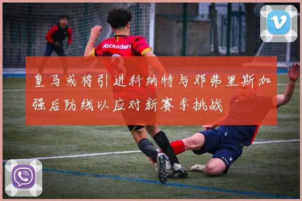皇马或将引进科纳特与邓弗里斯加强后防线以应对新赛季挑战