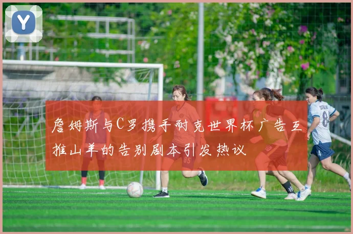 詹姆斯与C罗携手耐克世界杯广告互推山羊的告别剧本引发热议