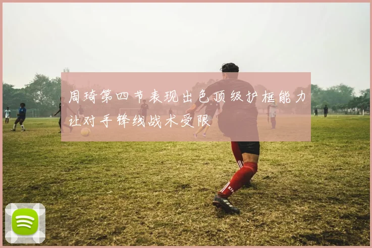 周琦第四节表现出色顶级护框能力让对手锋线战术受限