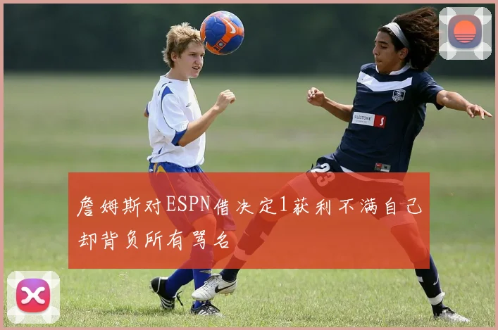 詹姆斯对ESPN借决定1获利不满自己却背负所有骂名