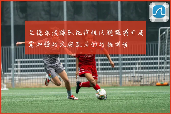 兰德尔谈球队纪律性问题强调开局需加强对文班亚马的对抗训练