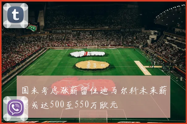 国米考虑涨薪留住迪马尔科未来薪资或达500至550万欧元