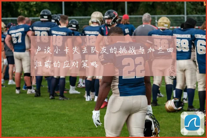卢谈小卡失去队友的挑战与加兰回归前的应对策略