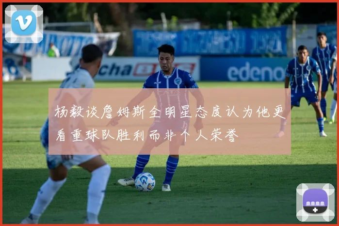 杨毅谈詹姆斯全明星态度认为他更看重球队胜利而非个人荣誉