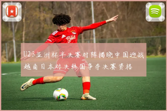 U23亚洲杯半决赛对阵揭晓中国迎战越南日本对决韩国争夺决赛资格