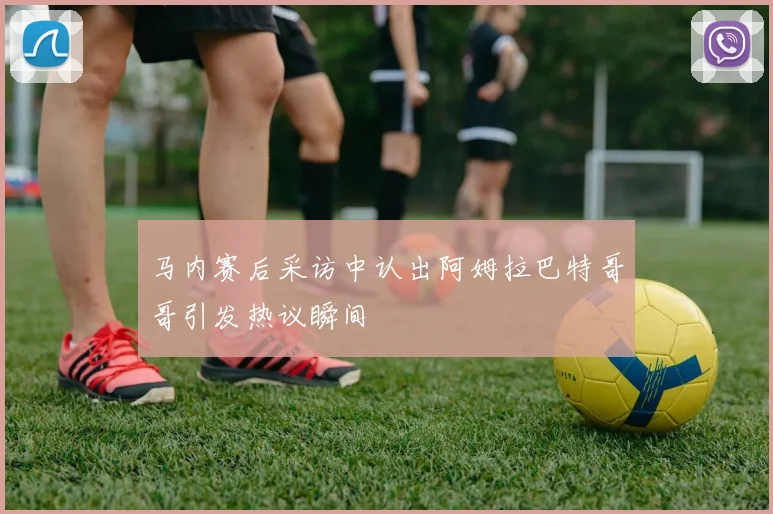 马内赛后采访中认出阿姆拉巴特哥哥引发热议瞬间