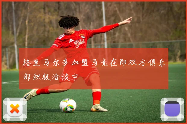 格里马尔多加盟马竞在即双方俱乐部积极洽谈中