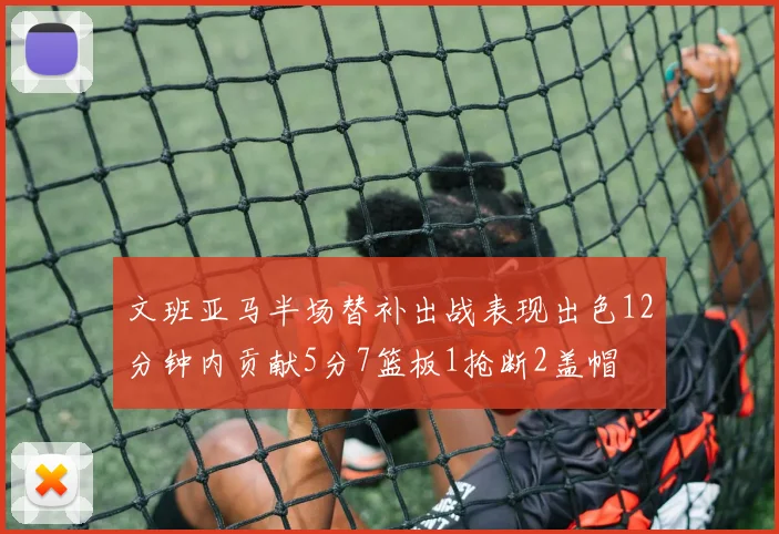 文班亚马半场替补出战表现出色12分钟内贡献5分7篮板1抢断2盖帽