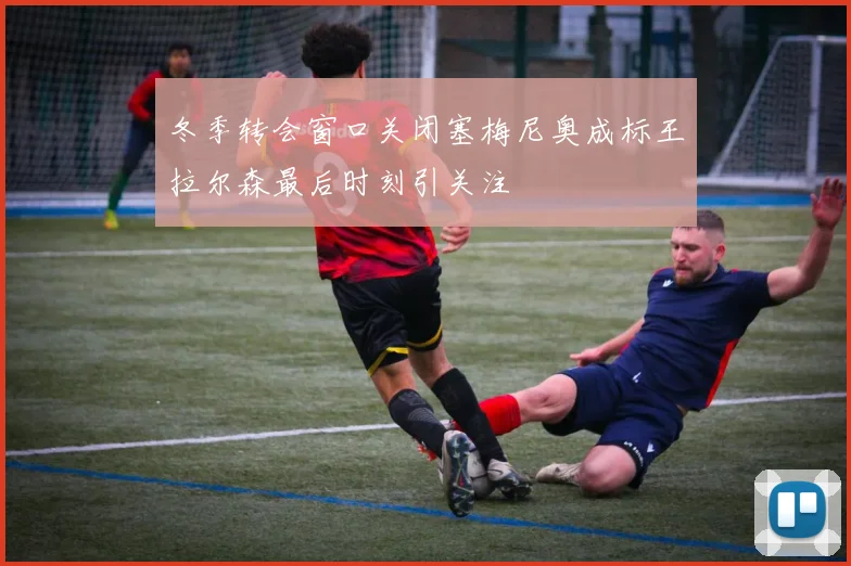 冬季转会窗口关闭塞梅尼奥成标王拉尔森最后时刻引关注