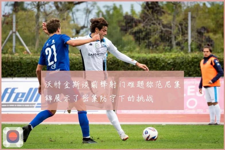 沃特金斯谈前锋射门难题称范尼集锦展示了密集防守下的挑战