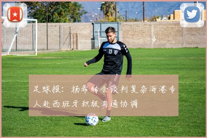 足球报：杨希转会谈判复杂海港专人赴西班牙积极沟通协调