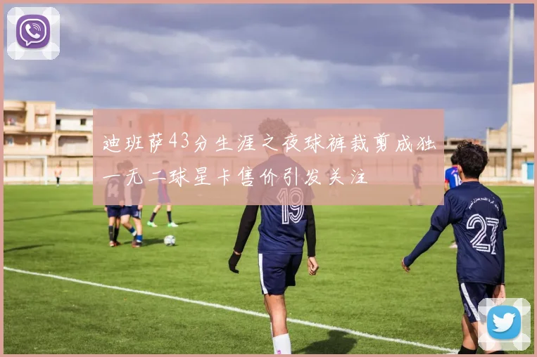 迪班萨43分生涯之夜球裤裁剪成独一无二球星卡售价引发关注