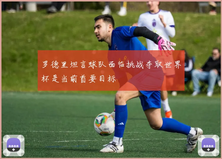 罗德里坦言球队面临挑战夺取世界杯是当前首要目标