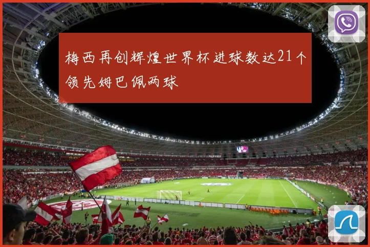梅西再创辉煌世界杯进球数达21个领先姆巴佩两球