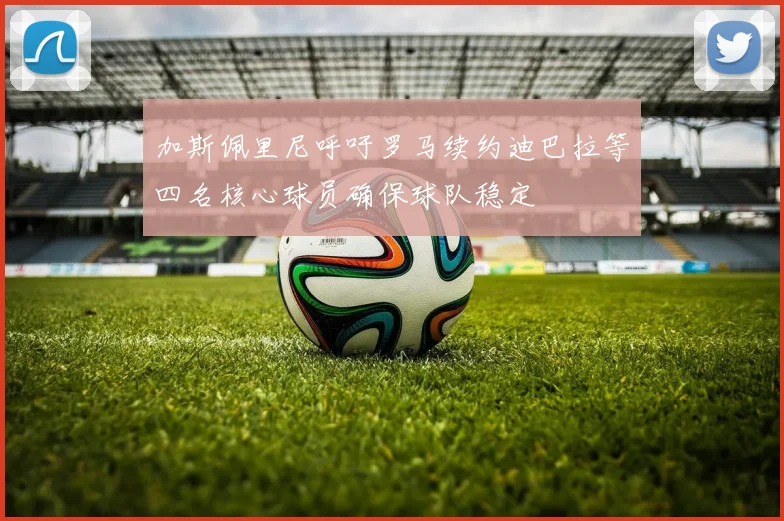 加斯佩里尼呼吁罗马续约迪巴拉等四名核心球员确保球队稳定