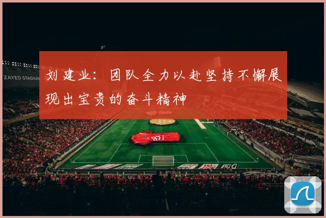刘建业：团队全力以赴坚持不懈展现出宝贵的奋斗精神