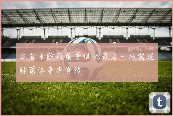本菲卡欧冠前景堪忧最后一轮需逆转葡体争夺资格
