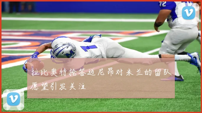 拉比奥特抢答迈尼昂对米兰的留队愿望引发关注
