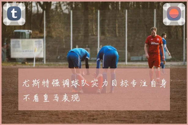 尤斯特强调球队实力目标专注自身不看皇马表现