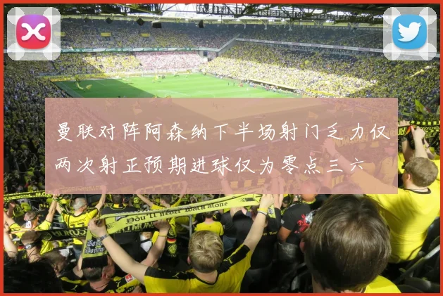 曼联对阵阿森纳下半场射门乏力仅两次射正预期进球仅为零点三六