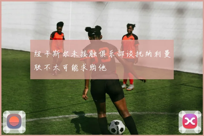 纽卡斯尔未接触俱乐部谈托纳利曼联不太可能求购他